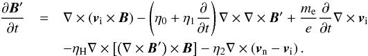 \begin{eqnarray} \frac{\pd \vec{B}'}{\pd t} & = & \nabla \times \left( \vi \times \vec{B} \right) - \left( \eta_0 + \eta_1 \frac{\pd }{\pd t} \right) \nabla \times \nabla \times \vec{B}' + \frac{m_{\rm e}}{e} \frac{\pd }{\pd t} \nabla \times \vi \nonumber \\ && - \eta_{\rm H}\nabla \times \left[\left( \nabla \times \vec{B}' \right) \times \vec{B} \right] -\eta_2 \nabla \times \left( \vn-\vi \right). \label{eq:indu2f} \end{eqnarray}
