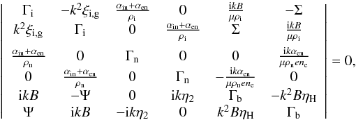 \begin{equation} \left| \begin{array}{cccccc} \Gamma_{\rm i} & -k^2 \xi_{\rm i,g} & \frac{\ain+\aen}{\rhoi} & 0 & \frac{{\rm i}kB}{\mu \rhoi} & - \Sigma \\ k^2 \xi_{\rm i,g} & \Gamma_{\rm i} & 0 & \frac{\ain+\aen}{\rhoi} & \Sigma & \frac{{\rm i}kB}{\mu \rhoi} \\[2mm] \frac{\ain+\aen}{\rhon} & 0 & \Gamma_{\rm n} & 0 & 0 & \frac{{\rm i}k\aen}{\mu \rhon e n_{\rm e}} \\ 0 & \frac{\ain+\aen}{\rhon} & 0 & \Gamma_{\rm n} & -\frac{{\rm i}k\aen}{\mu \rhon e n_{\rm e}} & 0 \\ {\rm i} k B & -\Psi & 0 & {\rm i} k \eta_2 & \Gamma_{\rm b} & -k^2 B \eta_{\rm H} \\ \Psi & {\rm i} k B & - {\rm i} k \eta_2 & 0 & k^2 B \eta_{\rm H} & \Gamma_{\rm b} \end{array} \right| = 0, \label{eq:reldisper} \end{equation}