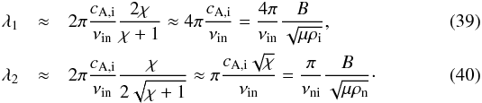 \begin{eqnarray} \lambda_1 &\approx & 2\pi\frac{\vai}{\nuin}\frac{2\chi}{\chi + 1} \approx 4\pi\frac{\vai}{\nuin} = \frac{4\pi}{\nuin} \frac{B}{\sqrt{\mu \rhoi}}, \label{eq:l1} \\ \lambda_2 &\approx & 2\pi\frac{\vai}{\nuin}\frac{\chi}{2\sqrt{\chi+1}} \approx \pi\frac{\vai\sqrt{\chi}}{\nuin} = \frac{\pi}{\nuni}\frac{B}{\sqrt{\mu \rhon}}\cdot \label{eq:l2} \end{eqnarray}