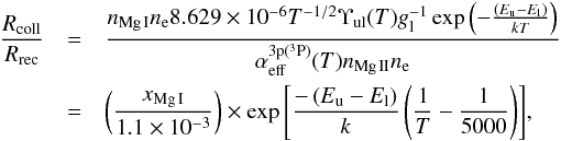 \begin{eqnarray} \frac{R_{\rm coll}}{R_{\rm rec}} &=& \frac{n_{\rm Mg\,I} n_{\rm e} 8.629\e{-6} T^{-1/2} \Upsilon_{\rm ul}(T) g_{\rm l}^{-1} \exp{\left(-\frac{\left(E_{\rm u} - E_{\rm l}\right)}{kT}\right)}}{\alpha_{\rm eff}^{\rm 3p(^3P)}(T) n_{\rm Mg\,II} n_{\rm e}} \nonumber \\ &=& \left(\frac{x_{\rm Mg\,I}}{1.1\e{-3}}\right) \times \exp{\left[\frac{-\left(E_{\rm u} - E_{\rm l}\right)}{k}\left(\frac{1}{T}-\frac{1}{5000}\right)\right]}, \label{eq:mgratio} \end{eqnarray}