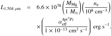 \begin{eqnarray} L_{1.504\ \mu {\rm m}} &=& 6.6\e{38} \left(\frac{M_{\rm Mg}}{1\ M_\odot}\right)\left(\frac{n_{\rm e}}{10^8\ \mbox{cm}^{-3}}\right) \nonumber \\ & & \times\left(\frac{\alpha_{\rm eff}^{\rm 4p(^3P)}}{1\e{-13}\ \mbox{cm}^3\ \mbox{s}^{-1}}\right)\ \mbox{erg s}^{-1}. \label{eq:mg15040} \end{eqnarray}