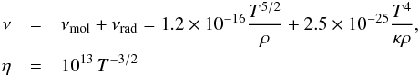 \begin{eqnarray} \nu &=& \nu_{\rm mol} + \nu_{\rm rad} = 1.2 \times 10^{-16} \frac{T^{5/2}}{\rho} + 2.5 \times 10^{-25} \frac{T^4}{\kappa \rho}, \nonumber\\ \eta &=& 10^{13} \,T^{-3/2} \end{eqnarray}
