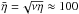 \hbox{${\bar \eta} =\!\sqrt{\nu\eta}\approx 100$}
