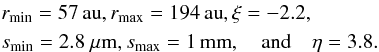 \begin{eqnarray*} &&r_\text{min} = 57\au, r_\text{max} = 194\au, \xi = -2.2,\\ &&s_\text{min} = 2.8~\mu{\rm m}, s_\text{max} = 1\mm, \quad {\rm and} \quad \eta = 3.8. \end{eqnarray*}