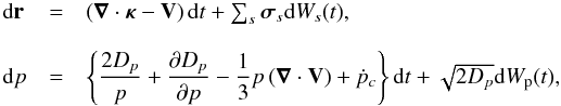\begin{equation} \begin{array}{llllll} {\rm d}{\bf{r}} & = & \left( \boldsymbol{\nabla} \cdot {\boldsymbol{\kappa}} - {\bf{V}} \right){\rm d}t + \sum_{s} {\boldsymbol{\sigma}}_{s} {\rm d}W_{s}(t), \\ & &\\ {\rm d}p & = & \left\{ \dfrac{2 D_p}{p}+ \dfrac{\partial D_p}{\partial p} -\dfrac{1}{3} p\left( \boldsymbol{\nabla} \cdot {\bf{V}} \right) +{\dot p_{c}} \right\} {\rm d}t+\sqrt{2D_p} {\rm d}W_{\rm p}(t), \end{array} \label{eq2} \end{equation}