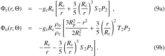 % subequation 947 0 \begin{eqnarray} \Phi_{\rm c} (r,\Theta) &=& - {g_{\rm c}}{R_{\rm c}} \left[\frac{R_{\rm c}}{r} + \frac{3}{5} \left( \frac{R_{\rm c}}{r} \right)^3 S_2 P_2 \right] \;, \\ \Phi_{\rm o} (r,\Theta) &=& - {g_{\rm c}}{R_{\rm c}} \frac{\rho_{\rm o}}{\rho_{\rm c}} \left[\frac{3 R_{\rm p}^2 - r^2}{2 R_{\rm c}^2} + \frac{3}{5} \left( \frac{r}{R_{\rm c}} \right)^2 T_2 P_2 \right. \nonumber \\ && \left. - \frac{R_{\rm c}}{r} - \frac{3}{5} \left( \frac{R_{\rm c}}{r} \right)^3 S_2 P_2 \right] . \end{eqnarray}