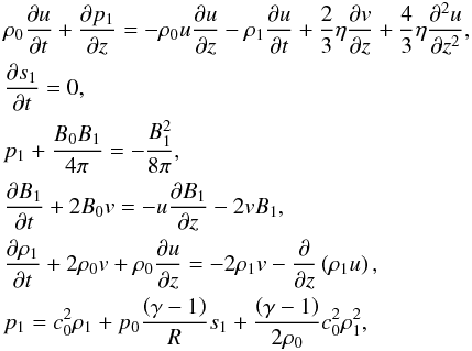\begin{eqnarray} \label{intermediate-set} &&\rho_0 \frac{\partial u}{\partial t} + \frac{\partial p_1}{\partial z} = - \rho_0 u \frac{\partial u}{\partial z} - \rho_1 \frac{\partial u}{\partial t} + \frac{2}{3} \eta \frac{\partial v}{\partial z} + \frac{4}{3} \eta \frac{\partial^2 u}{\partial z^2}, \nonumber \\ &&\frac{\partial s_1}{\partial t} = 0, \nonumber \\ &&p_1 + \frac{B_0 B_1}{4\pi} = - \frac{B_1^2}{8\pi},\\ &&\frac{\partial B_1}{\partial t} + 2 B_0 v = - u \frac{\partial B_1}{\partial z} - 2 v B_1, \nonumber \\ &&\frac{\partial \rho_1}{\partial t} + 2 \rho_0 v + \rho_0 \frac{\partial u}{\partial z} = - 2 \rho_1 v - \frac{\partial}{\partial z} \left( \rho_1 u \right), \nonumber \\ &&p_1 = c_0^2 \rho_1 + p_0 \frac{\left( \gamma -1 \right)}{R} s_1 + \frac{\left( \gamma -1 \right)}{2 \rho_0} c_0^2 \rho_1^2, \nonumber \end{eqnarray}
