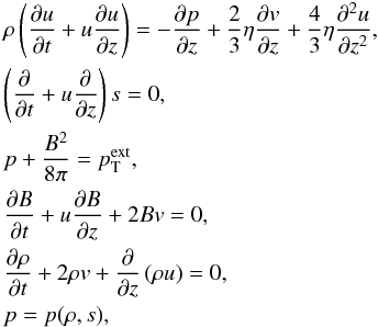 \begin{eqnarray} \label{initial-set} &&\rho \left( \frac{\partial u}{\partial t} + u \frac{\partial u}{\partial z} \right) = - \frac{\partial p}{\partial z} + \frac{2}{3} \eta \frac{\partial v}{\partial z} + \frac{4}{3} \eta \frac{\partial^2 u}{\partial z^2}, \nonumber \\ &&\left( \frac{\partial}{\partial t} + u \frac{\partial}{\partial z} \right) s = 0, \nonumber \\ &&p + \frac{B^2}{8\pi} = p_\mathrm{T}^{\mathrm{ext}}, \\ &&\frac{\partial B}{\partial t} + u \frac{\partial B}{\partial z} + 2 B v = 0, \nonumber \\ &&\frac{\partial \rho}{\partial t} + 2 \rho v +\frac{\partial}{\partial z} \left( \rho u \right) = 0, \nonumber \\ &&p=p(\rho, s), \nonumber \end{eqnarray}