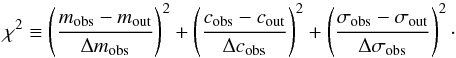 \begin{equation} \chi^{2} \equiv \left ( \frac{m_{\mathrm{obs}}-m_{\mathrm{out}}}{\Delta m_{\mathrm{obs}}} \right )^{2} + \left ( \frac{c_{\mathrm{obs}}-c_{\mathrm{out}}}{\Delta c_{\mathrm{obs}}} \right )^{2} + \left ( \frac{\sigma_{\mathrm{obs}}-\sigma_{\mathrm{out}}}{\Delta \sigma_{\mathrm{obs}}} \right )^2\cdot \end{equation}