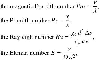 \begin{eqnarray} &&\text{the magnetic Prandtl number }Pm=\frac{\nu}{\lambda}, \nonumber \\ &&\text{the Prandtl number } Pr=\frac{\nu}{\kappa}, \nonumber \\ &&\text{the Rayleigh number } Ra=\frac{g_{\rm o}\,d^{3}\,\Delta s}{c_{p}\,\nu\,\kappa}, \nonumber \\ &&\text{the Ekman number } E=\frac{\nu}{\Omega\,d^{2}}, \nonumber \end{eqnarray}