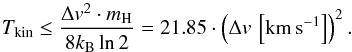 \begin{equation} T_{\rm kin} \le \frac{\Delta v^2\cdot m_{\rm H}}{8k_{\rm B} \ln{2}} = 21.85\cdot\left(\Delta v\,\left[\kms\right]\right)^2. \label{eq:tkin} \end{equation}