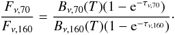 \begin{equation} \frac{F_{\nu,70}}{F_{\nu,160}} = \frac{B_{\nu,70}(T) (1-{\rm e}^{-\tau_{\nu,70}})}{B_{\nu,160}(T) (1-{\rm e}^{-\tau_{\nu,160}})}\cdot \label{eq1} \end{equation}