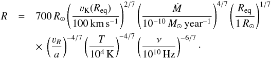 \begin{eqnarray} R&=&700\,R_\odot \zav{\frac{\varv_\text{K}(R_\text{eq})}{100\,\text{km}\,\text{s}^{-1}}}^{2/7} \zav{\frac{\dot M}{10^{-10}\,{M}_\odot\,\text{year}^{-1}}}^{4/7} \zav{\frac{R_\text{eq}}{1\,R_\odot}}^{1/7}\nonumber \\ &&\times~\zav{\frac{\varv_R}{a}}^{-4/7} \zav{\frac{T}{10^4\,\text{K}}}^{-4/7} \zav{\frac{\nu}{10^{10}\,\text{Hz}}}^{-6/7}\cdot \end{eqnarray}