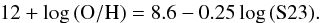 \begin{eqnarray} {\rm 12+log\,(O/H) }= 8.6 - 0.25 \,{\rm log} \,({\rm S23}) . \end{eqnarray}
