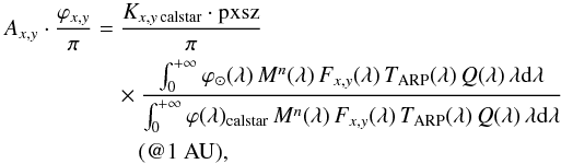 \begin{eqnarray} A_{x,y}\cdot \frac{\varphi_{x,y}}{\pi} &=&\frac{K_{x,y\, \text{calstar}} \cdot \text{pxsz}}{\pi} \nonumber \\ &&\quad {}\times \frac{\int_0^{+\infty} \varphi_ \odot (\lambda)\, M^n (\lambda)\, F_{x,y} (\lambda)\, T_{\rm ARP} (\lambda)\, Q(\lambda)\, \lambda {\rm{d}}\lambda} {\int_0^{+\infty} \varphi(\lambda)_{\text{calstar}}\, M^n (\lambda)\, F_{x,y} (\lambda)\, T_{\rm ARP} (\lambda)\, Q(\lambda)\, \lambda {\rm{d}}\lambda} \nonumber \\ &&\qquad {} (@1~\rm AU), \label{abscal_reflectance_long} \end{eqnarray}