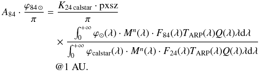 \begin{eqnarray} A_{84}\cdot \frac{\varphi_{84 \, \odot}}{\pi} &=& \frac{K_{24 \, \text{calstar}}\cdot \text{pxsz}}{\pi} \nonumber \\ && \quad{} \times \frac{\int_0^{+\infty} \varphi_ \odot (\lambda)\cdot M^n (\lambda)\cdot F_{84} (\lambda) T_{\rm ARP} (\lambda) Q(\lambda) \lambda {\rm{d}}\lambda} {\int_0^{+\infty} \varphi_{\text{calstar}} (\lambda)\cdot M^n (\lambda)\cdot F_{24} (\lambda) T_{\rm ARP} (\lambda) Q(\lambda) \lambda {\rm{d}}\lambda}\nonumber \\ &&\quad @1~\rm AU. \nonumber \end{eqnarray}