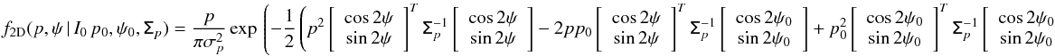 \begin{eqnarray} \label{eq:f_2d_polar} f_{\rm 2D}(p,\psi\, | \, I_0\,p_0,\psi_0, \tens{\Sigma}_p) = \frac{p} {\pi \sigma_p^2} \, \mathrm{exp} \left \lgroup - \frac{1}{2} \left( p^2 \left[ \right] ^{T} \tens{\Sigma}_{p}^{-1} \left[ \right] - 2 pp_0 \left[ \right] ^{T} \tens{\tens{\Sigma}}_{p}^{-1} \left[ \right] +p_0^2 \left[ \right] ^{T} \tens{\Sigma}_{p}^{-1} \left[ \right] \right) \right \rgroup . \end{eqnarray}