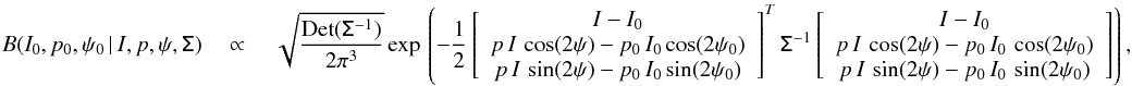 \begin{eqnarray} \label{eq:B_ipphi} B(I_0,p_0,\psi_0\, | \,I,p,\psi, \tens{\Sigma}) \quad \propto \quad \sqrt{\frac{\rm{Det}(\tens{\Sigma}^{-1})}{2\pi^3}}\, \mathrm{exp} \left \lgroup - \frac{1}{2} \left[ \begin{array}{c} I -I_0 \\ p \, I\, \cos(2\psi)-p_0\,I_0\cos(2\psi_0) \\ p \, I\, \sin(2\psi)-p_0\,I_0\sin(2\psi_0) \\\end{array} \right] ^{T} \tens{\Sigma}^{-1} \left[ \begin{array}{c} I-I_0 \\ p\,I\,\cos(2\psi)-p_0\,I_0\,\cos(2\psi_0)\\ p\,I\,\sin(2\psi)-p_0\,I_0\,\sin(2\psi_0)\\\end{array} \right] \right \rgroup \! , \end{eqnarray}