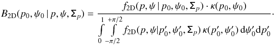 \begin{eqnarray} B_{\rm 2D}( p_0, \psi_0\, | \,p,\psi, \tens{\Sigma}_p)= \frac{f_{\rm 2D}(p,\psi\, | \,p_0, \psi_0, \tens{\Sigma}_p) \cdot \kappa (p_0, \psi_0)}{ \int\limits_{0}^{1} \int\limits_{-\pi/2}^{+\pi/2} f_{\rm 2D}(p,\psi | p'_0, \psi'_0, \tens{\Sigma}_p)\, \kappa (p'_0, \psi'_0) \, {\rm d}\psi'_0{\rm d}p'_0} \cdot \label{eq:b_2d} \end{eqnarray}