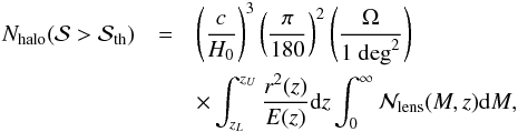 \begin{eqnarray} N_{\rm halo}({\cal{S}} > {\cal{S}}_{\rm th}) & = & \left ( \frac{c}{H_0} \right )^3 \left ( \frac{\pi}{180} \right )^2 \left ( \frac{\Omega}{1 \ {\rm deg}^2} \right ) \\ && \times \int_{z_{L}}^{z_{U}}{\frac{r^2(z)}{E(z)} {\rm d}z \nonumber \int_{0}^{\infty}{{\cal{N}}_{\rm lens}(M, z) {\rm d}M}}, \label{eq: npktot} \end{eqnarray}