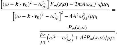 \begin{eqnarray} \label{eq:dispeq} \frac{\left[ \left( \omega - {\vec k}\cdot {\vec v}_0 \right)^2 - \omega_{\rm Ai}^2 \right]F_m(\kappa_{\rm i}a) - 2mA \omega_{\rm Ai}/\sqrt{\mu \rho_{\rm i}}} {\left[ \left( \omega - {\vec k}\cdot {\vec v}_0 \right)^2 - \omega_{\rm Ai}^2 \right]^2 - 4A^2\omega_{\rm Ai}^2/\mu \rho_{\rm i} } =\nonumber \\ \nonumber \\ {} \frac{P_m(\kappa_{\rm e} a)} {{\displaystyle \frac{\rho_{\rm e}}{\rho_{\rm i}}} \left( \omega^2 - \omega_{\rm Ae}^2 \right) + A^2 P_m(\kappa_{\rm e} a)/\mu \rho_{\rm i}}, \end{eqnarray}