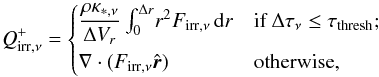 \begin{equation} \label{eq:irrcases} Q_{\mathrm{irr}, \nu}^{+} = \begin{cases} \dfrac{\rho \kappa_{*,\nu}}{\Delta V_r} \int_0^{\Delta r}\! r^2 {F}_{\mathrm{irr}, \nu}\, {\rm{d}}r & \text{if } \Delta\tau_\nu \leq \tau_\mathrm{thresh}; \\[1.5ex] \nabla\cdot (F_{\mathrm{irr}, \nu}\hat{\vec{r}}) & \text{otherwise}, \end{cases} \end{equation}