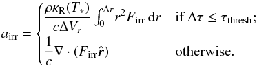 \begin{equation} \label{eq:irrforce} a_\mathrm{irr} = \begin{cases} \dfrac{\rho \kappar(T_*)}{c\Delta V_r} \int_0^{\Delta r}\! r^2 {F}_\mathrm{irr}\, {\rm{d}}r & \text{if } \Delta\tau \leq \tau_\mathrm{thresh}; \\[1.5ex] \dfrac{1}{c} \nabla\cdot ({F}_\mathrm{irr}\hat{\vec{r}}) & \text{otherwise}. \end{cases} \end{equation}