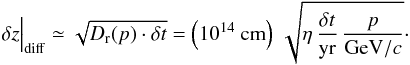 \begin{equation} \delta z\Big\vert_\mathrm{diff}\simeq \sqrt{D_{\rm r}(p)\cdot \delta t}=\left(10^{14}\ \mathrm{cm}\right)\,\sqrt{\eta\,\frac{\delta t}{\mathrm{yr}}\,\frac{p}{\mathrm{GeV}/c}} \cdot \label{eq:2} \end{equation}
