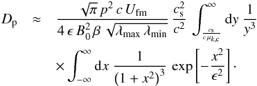 \appendix \setcounter{section}{1} \begin{eqnarray} D_{\rm p}&\approx &\frac{\sqrt{\pi}\,p^2\,c\,U_\mathrm{fm}}{4\,\epsilon\,B_0^2\,\beta\,\sqrt{\lambda_\mathrm{max}\,\lambda_\mathrm{min}}}\,\frac{c_{\rm s}^2}{c^2}\,\int_{\frac{c_{\rm s}}{c\,\mu_{k,{\rm c}}}}^\infty {\rm d}y\ \frac{1}{y^3}\, \nonumber \\ &&\times \int_{-\infty}^\infty {\rm d}x\ \frac{1}{\left(1+x^2\right)^{3}}\, \exp\left[-\frac{x^2}{\epsilon^2}\right]\cdot \label{eq:a6} \end{eqnarray}