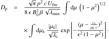\begin{eqnarray} D_{\rm p}&=&\frac{\sqrt{\pi}\,p^2\,c\,U_\mathrm{fm}}{8\,\epsilon\,B_0^2\,\beta\,\sqrt{\lambda_\mathrm{max}}}\, \int {\rm d}\mu\ \left(1-\mu^2\right)^{3/2}\nonumber \\[1.62mm] &&\times \int {\rm d}\mu_k\ \frac{\vert \mu_k\vert}{\sqrt{\lambda_{\rm c}}}\, \exp\left[-\frac{(\mu-\frac{c_{\rm s}}{\mu_k\,c})^2}{\epsilon^2\,(1-\mu^2)}\right]\cdot \label{eq:1.8} \end{eqnarray}