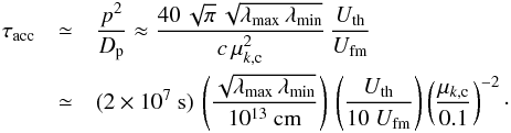 \begin{eqnarray} \tau_\mathrm{acc}&\simeq& \frac{p^2}{D_{\rm p}}\approx \frac{40\,\sqrt{\pi}\,\sqrt{\lambda_\mathrm{max}\,\lambda_\mathrm{min}}}{c\,\mu_{k,{\rm c}}^2}\,\frac{U_\mathrm{th}}{U_\mathrm{fm}}\nonumber \\ &\simeq& (2\times 10^7~\mathrm{s})\, \left(\frac{\sqrt{\lambda_\mathrm{max}\,\lambda_\mathrm{min}}}{10^{13}~\mathrm{cm}}\right)\, \left(\frac{U_\mathrm{th}}{10~U_\mathrm{fm}}\right)\left(\frac{\mu_{k,{\rm c}}}{0.1}\right)^{-2}\cdot \label{eq:1.9} \end{eqnarray}
