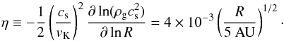 \begin{equation} \label{eq:eta} \eta \equiv - \frac{1}{2} \left( \frac{c_{\rm s}}{v_{\rm K}} \right)^2 \frac{\partial \ln(\rho_{\rm g} c_{\rm s}^2)}{\partial \ln R} = 4\times10^{-3} \left(\frac{R}{5\mathrm{~AU}}\right)^{1/2}\cdot \end{equation}
