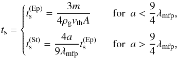 \begin{equation} \label{eq:t_s} t_{\rm s} = \begin{cases} t_{\rm s}^{\mathrm{(Ep)}} = \dfrac{3m}{4\rho_{\rm g} v_{\mathrm{th}}A} &\textrm{~~for~~} a < \dfrac{9}{4}\lambda_{\mathrm{mfp}},\vspace{2mm} \\ t_{\rm s}^{\mathrm{(St)}} = \dfrac{4a }{9 \lambda_{\mathrm{mfp}}}t_{\rm s}^{\mathrm{(Ep)}} &\textrm{~~for~~} a > \dfrac{9}{4}\lambda_{\mathrm{mfp}}, \end{cases} \end{equation}