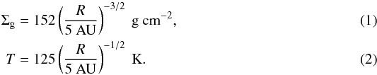 \begin{eqnarray} \Sigma_{\rm g} &=& 152 \left(\frac{R}{5\mathrm{~AU}}\right)^{-3/2} \mathrm{~g~cm^{-2}}, \\ T &=& 125 \left(\frac{R}{5\mathrm{~AU}}\right)^{-1/2} \mathrm{~K}. \end{eqnarray}