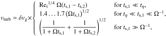 \begin{equation} \label{eq:v_turb} v_\mathrm{turb} \simeq \delta v_{\rm g} \times \begin{cases} ~~\mathrm{Re_t}^{1/4} \ \Omega (t_{{\rm s},1}-t_{{\rm s},2}) &\textrm{~for~} t_{{\rm s},1} \ll t_\eta, \\ ~~1.4\dots1.7 \left(\Omega t_{{\rm s},1} \right)^{1/2} &\textrm{~for~} t_\eta \ll t_{{\rm s},1} \ll \Omega^{-1}, \\ ~~\left(\dfrac{1}{1+\Omega t_{{\rm s},1}} + \dfrac{1}{1+\Omega t_{{\rm s},2}} \right)^{1/2}&\textrm{~for~} t_{{\rm s},1}\gg \Omega^{-1}, \end{cases} \end{equation}