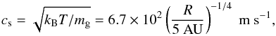 \begin{equation} c_{\rm s} = \sqrt{k_{\mathrm{B}} T/m_{\rm g}} =6.7\times10^{2} \left(\frac{R}{5\mathrm{~AU}}\right)^{-1/4} \mathrm{~m~s^{-1}}, \end{equation}