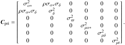 \begin{eqnarray} \vec{C}_\text{pri} = \begin{bmatrix} \sigma_{\alpha *}^2 & \rho\sigma_{\alpha*}\sigma_{\delta} & 0 & 0 & 0 & 0\\ \rho\sigma_{\alpha*}\sigma_{\delta} & \sigma_{\delta}^2 & 0 & 0 & 0 & 0\\ 0 & 0 & \sigma_{\varpi}^2 & 0 & 0 & 0\\ 0 & 0 & 0 & \sigma_{\mu\alpha*}^2 & 0 & 0\\ 0 & 0 & 0 & 0 & \sigma_{\mu\delta}^2 & 0\\ 0 & 0 & 0 & 0 & 0 & \sigma_{\mu {\rm r}}^2\\ \end{bmatrix} . \end{eqnarray}
