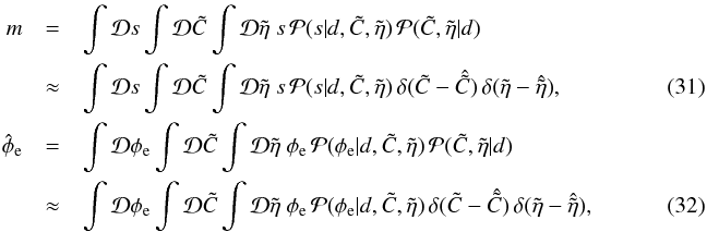 \begin{eqnarray} m &=& \int\mathcal{D}s \int\mathcal{D}\tilde{C} \int \mathcal{D}\tilde{\eta} ~ s \, \mathcal{P}{(s|d,\tilde{C},\tilde{\eta})} \, \mathcal{P}{(\tilde{C},\tilde{\eta}|d)}~~~~~~~~~~~~~~~~~~~~\nonumber\\ &\approx& \int\mathcal{D}s \int\mathcal{D}\tilde{C} \int \mathcal{D}\tilde{\eta} ~ s \, \mathcal{P}{(s|d,\tilde{C},\tilde{\eta})} \, \delta{(\tilde{C} - \hat{\tilde{C}})} \, \delta{(\tilde{\eta} - \hat{\tilde{\eta}})},~~~~~~~~~~~~~~~~~~~~\\ \hat{\phi}_\mathrm{e} &=& \int\mathcal{D}\phi_\mathrm{e} \int\mathcal{D}\tilde{C} \int\mathcal{D}\tilde{\eta} ~ \phi_\mathrm{e} \, \mathcal{P}{(\phi_\mathrm{e}|d,\tilde{C},\tilde{\eta})} \, \mathcal{P}{(\tilde{C},\tilde{\eta}|d)}~~~~~~~~~~~~~~~~~~~~\nonumber\\ &\approx &\int\mathcal{D}\phi_\mathrm{e} \int\mathcal{D}\tilde{C} \int\mathcal{D}\tilde{\eta} ~ \phi_\mathrm{e} \, \mathcal{P}{(\phi_\mathrm{e}|d,\tilde{C},\tilde{\eta})} \,\delta{(\tilde{C} - \hat{\tilde{C}})} \, \delta{(\tilde{\eta} - \hat{\tilde{\eta}})},~~~~~~~~~~~~~~~~~~~~ \end{eqnarray}