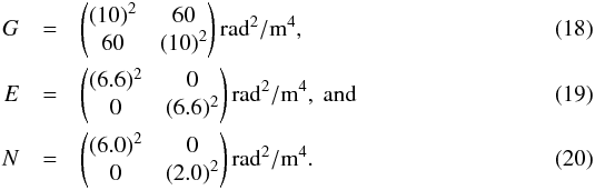 \begin{eqnarray} G &=&\begin{pmatrix}(10)^{2} & 60\\ 60 & (10)^{2} \end{pmatrix} {\rm\radian^2/m^4},\\ E &=&\begin{pmatrix}(6.6)^{2} & 0\\ 0 & (6.6)^{2} \end{pmatrix} {\rm\radian^2/m^4},\mbox{ and}\\ N &=&\begin{pmatrix}(6.0)^{2} & 0\\ 0 & (2.0)^{2} \end{pmatrix} {\rm\radian^2/m^4}. \end{eqnarray}