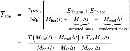 \begin{eqnarray} \overline{T}_{\rm atm} & = &\dfrac{2\mu m_{\rm p}}{3k_{\rm B}}\left[\dfrac{E_{\rm Th,atm} + E_{\rm Th,acc}}{M_{\rm hot}(t)+\underbrace{\dot{M}_{\rm sh}\Delta t}_{\rm accreted~mass}-\underbrace{\dot{M}_{\rm cool}\Delta t}_{\rm condensed~mass}}\right]\nonumber\\ \label{Tatm} & =& \dfrac{\overline{T}\left(M_{\rm hot}(t)-\dot{M}_{\rm cool}\Delta t\right)+ T_{\rm vir}\dot{M}_{\rm sh}\Delta t}{M_{\rm hot}(t)+\dot{M}_{\rm sh}\Delta t-\dot{M}_{\rm cool}\Delta t}\cdot \end{eqnarray}