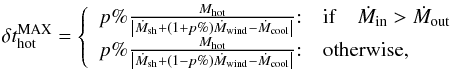 \appendix \setcounter{section}{1} \begin{eqnarray} \delta t^{\rm MAX}_{\rm hot} = \left\{ \begin{array}{ll} p\%\frac{M_{\rm hot}}{\left|\dot{M}_{\rm sh} + (1+p\%)\dot{M}_{\rm wind} - \dot{M}_{\rm cool}\right|}{:} & {\rm if} \quad \dot{M}_{\rm in} >\dot{M}_{\rm out} \\ p\%\frac{M_{\rm hot}}{\left|\dot{M}_{\rm sh} + (1-p\%)\dot{M}_{\rm wind} - \dot{M}_{\rm cool}\right|}{:} & \mbox{otherwise,} \end{array}\right. \label{dt_hot} \end{eqnarray}