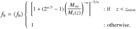 \begin{eqnarray} \begin{small} f_{\rm b} = \left<f_{\rm b}\right>\left\{ \begin{array}{ll} \left[1 + (2^{\alpha/3}-1)\left(\dfrac{M_{\rm vir}}{M_{\rm c}(z)}\right)^{-\alpha}\right]^{-3/\alpha} & \! \!: {\rm if}\quad z<z_{\rm reion} \\ & \\ 1 & \!\!\mbox{: otherwise}. \end{array}\right. \end{small} \label{baryonic_fraction} \end{eqnarray}