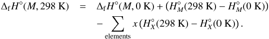 \begin{eqnarray} \Delta_{\rm f}H^{\circ}(M,298~{\rm K}) &=& \Delta_{\rm f}H^{\circ}(M,0~{\rm K}) + \left(H^{\circ}_{M}(298~{\rm K}) - H^{\circ}_{M}(0~{\rm K})\right) \nonumber \\ &&- \sum_{\rm elements}x\left(H^{\circ}_{X}(298~{\rm K}) - H^{\circ}_{X}(0~{\rm K})\right). \end{eqnarray}