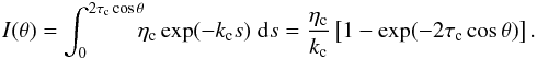 \begin{eqnarray} I(\theta) = \int_{0}^{2 \tau_{\rm c} \cos \theta} \!\!\! \eta_{\rm c} \exp(-k_{\rm c} s) \; {\rm d}s = \frac{\eta_{\rm c}}{k_{\rm c}} \left[1-\exp(-2 \tau_{\rm c} \cos \theta)\right]. \label{eq:intemg} \end{eqnarray}