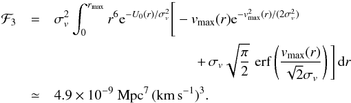 \begin{eqnarray} \label{eq:F3} \mathcal F_3&=&\sigma_v^2 \int_0^{r_\mathrm{max}}r^6 \mathrm e^{-U_0(r)/\sigma_v^2} \Bigg[-v_\mathrm{max}(r) \mathrm e^{-v_\mathrm{max}^2(r)/(2\sigma_v^2)}\notag\\ &&\qquad\qquad\qquad\qquad\qquad +\,\sigma_v\sqrt{\frac\pi2}\, \mathop{\mathrm{erf}}\left(\frac{v_\mathrm{max}(r)}{\sqrt2\sigma_v}\right)\Bigg]\,\mathrm dr\\ &\simeq& 4.9\times10^{-9}~{\rm Mpc^7\,(km\,s^{-1})^{3}}\notag. \end{eqnarray}
