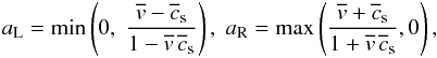 \begin{eqnarray} a_{\rm L} = \min\left(0,\;\frac{\overline v - \overline c_{\rm s}}{1 - \overline v\,\overline c_{\rm s}}\right),\;a_{\rm R} = \max\left(\frac{\overline v + \overline c_{\rm s}}{1 + \overline v\,\overline c_{\rm s}}, 0\right), \label{eqn:SRHDWavespeeds} \end{eqnarray}
