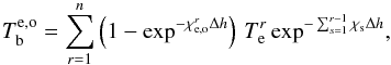 \begin{equation} T_\mathrm{b}^{\rm e,o}=\sum_{r=1}^n\left(1-\exp^{-\chi_\mathrm{e,o}^{r}\Delta h}\right)\,T_\mathrm{e}^r \exp^{-\sum_{s=1}^{r-1} \chi_\mathrm{s}\Delta h} , \label{eq6} \end{equation}