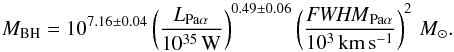\begin{equation} M_\mathrm{BH} = 10^{7.16\pm 0.04} \left( \frac{L_{\mathrm{Pa}\alpha}}{10^{35}\,\mathrm{W}} \right)^{0.49\pm 0.06} \left(\frac{\mathit{FWHM}_{\mathrm{Pa}\alpha}}{10^3\,\mathrm{km}\,\mathrm{s}^{-1}} \right)^2 \,M_\odot. \end{equation}