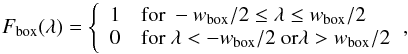 \begin{equation} F_\mathrm{box}(\lambda) = \left\{ \begin{array}{ll} 1 & \textrm{for\ } -w_\mathrm{box}/2 \le \lambda \le w_\mathrm{box}/2 \\ 0 & \textrm{for\ } \lambda < -w_\mathrm{box}/2 \ \mathrm{or} \lambda > w_\mathrm{box}/2 \end{array} \right.\! , \end{equation}