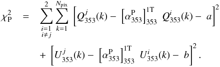 \begin{eqnarray} \chisquare_{\rm P}&=& \sum_{\substack{i=1\\ i \neq j}}^2 \sum_{k=1}^{N_{\rm pix}} \ \left[ \StokesQ_{353}^j (k) - \ \left[\alphaPt\right]_{353}^{\rm 1T} \ \StokesQ_{353}^i (k) - \ a\right]^2 \nonumber \\ && + \ \left [ \StokesU_{353}^j (k) - \ \left[\alphaPt\right]_{353}^{\rm 1T} \ \StokesU_{353}^i (k) - \ b \right ]^2 . \end{eqnarray}